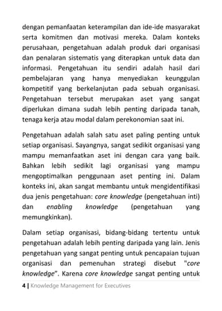 4 | Knowledge Management for Executives
dengan pemanfaatan keterampilan dan ide-ide masyarakat
serta komitmen dan motivasi mereka. Dalam konteks
perusahaan, pengetahuan adalah produk dari organisasi
dan penalaran sistematis yang diterapkan untuk data dan
informasi. Pengetahuan itu sendiri adalah hasil dari
pembelajaran yang hanya menyediakan keunggulan
kompetitif yang berkelanjutan pada sebuah organisasi.
Pengetahuan tersebut merupakan aset yang sangat
diperlukan dimana sudah lebih penting daripada tanah,
tenaga kerja atau modal dalam perekonomian saat ini.
Pengetahuan adalah salah satu aset paling penting untuk
setiap organisasi. Sayangnya, sangat sedikit organisasi yang
mampu memanfaatkan aset ini dengan cara yang baik.
Bahkan lebih sedikit lagi organisasi yang mampu
mengoptimalkan penggunaan aset penting ini. Dalam
konteks ini, akan sangat membantu untuk mengidentifikasi
dua jenis pengetahuan: core knowledge (pengetahuan inti)
dan enabling knowledge (pengetahuan yang
memungkinkan).
Dalam setiap organisasi, bidang-bidang tertentu untuk
pengetahuan adalah lebih penting daripada yang lain. Jenis
pengetahuan yang sangat penting untuk pencapaian tujuan
organisasi dan pemenuhan strategi disebut "core
knowledge”. Karena core knowledge sangat penting untuk
 