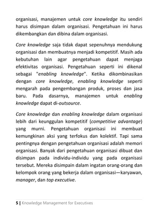 5 | Knowledge Management for Executives
organisasi, manajemen untuk core knowledge itu sendiri
harus disimpan dalam organisasi. Pengetahuan ini harus
dikembangkan dan dibina dalam organisasi.
Core knowledge saja tidak dapat sepenuhnya mendukung
organisasi dan membuatnya menjadi kompetitif. Masih ada
kebutuhan lain agar pengetahuan dapat menjaga
efektivitas organisasi. Pengetahuan seperti ini dikenal
sebagai "enabling knowledge". Ketika dikombinasikan
dengan core knowledge, enabling knowledge seperti
mengarah pada pengembangan produk, proses dan jasa
baru. Pada dasarnya, manajemen untuk enabling
knowledge dapat di-outsource.
Core knowledge dan enabling knowledge dalam organisasi
lebih dari keunggulan kompetitif (competitive advantage)
yang murni. Pengetahuan organisasi ini membuat
kemungkinan aksi yang terfokus dan kolektif. Tapi sama
pentingnya dengan pengetahuan organisasi adalah memori
organisasi. Banyak dari pengetahuan organisasi dibuat dan
disimpan pada individu-individu yang pada organisasi
tersebut. Mereka disimpain dalam ingatan orang-orang dan
kelompok orang yang bekerja dalam organisasi―karyawan,
manager, dan top executive.
 