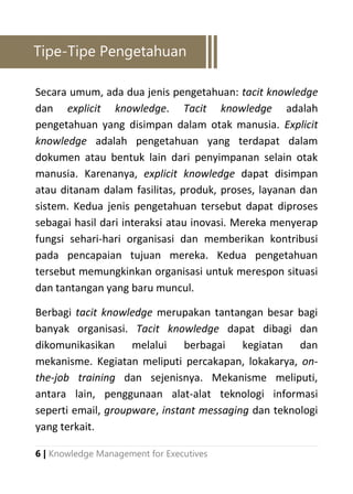 6 | Knowledge Management for Executives
Secara umum, ada dua jenis pengetahuan: tacit knowledge
dan explicit knowledge. Tacit knowledge adalah
pengetahuan yang disimpan dalam otak manusia. Explicit
knowledge adalah pengetahuan yang terdapat dalam
dokumen atau bentuk lain dari penyimpanan selain otak
manusia. Karenanya, explicit knowledge dapat disimpan
atau ditanam dalam fasilitas, produk, proses, layanan dan
sistem. Kedua jenis pengetahuan tersebut dapat diproses
sebagai hasil dari interaksi atau inovasi. Mereka menyerap
fungsi sehari-hari organisasi dan memberikan kontribusi
pada pencapaian tujuan mereka. Kedua pengetahuan
tersebut memungkinkan organisasi untuk merespon situasi
dan tantangan yang baru muncul.
Berbagi tacit knowledge merupakan tantangan besar bagi
banyak organisasi. Tacit knowledge dapat dibagi dan
dikomunikasikan melalui berbagai kegiatan dan
mekanisme. Kegiatan meliputi percakapan, lokakarya, on-
the-job training dan sejenisnya. Mekanisme meliputi,
antara lain, penggunaan alat-alat teknologi informasi
seperti email, groupware, instant messaging dan teknologi
yang terkait.
Tipe-Tipe Pengetahuan
 