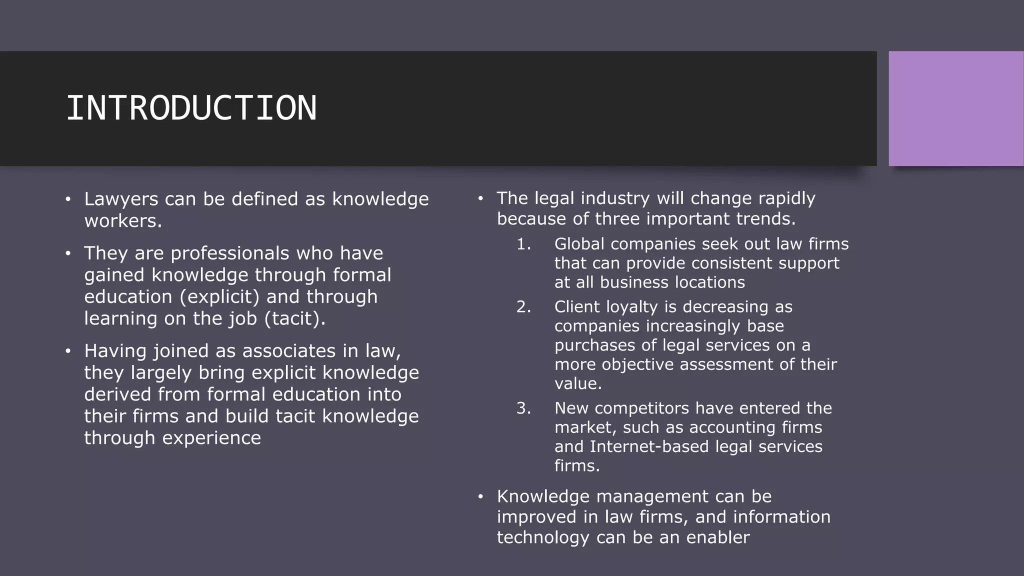 INTRODUCTION
• Lawyers can be defined as knowledge
workers.
• They are professionals who have
gained knowledge through formal
education (explicit) and through
learning on the job (tacit).
• Having joined as associates in law,
they largely bring explicit knowledge
derived from formal education into
their firms and build tacit knowledge
through experience
• The legal industry will change rapidly
because of three important trends.
1. Global companies seek out law firms
that can provide consistent support
at all business locations
2. Client loyalty is decreasing as
companies increasingly base
purchases of legal services on a
more objective assessment of their
value.
3. New competitors have entered the
market, such as accounting firms
and Internet-based legal services
firms.
• Knowledge management can be
improved in law firms, and information
technology can be an enabler
 