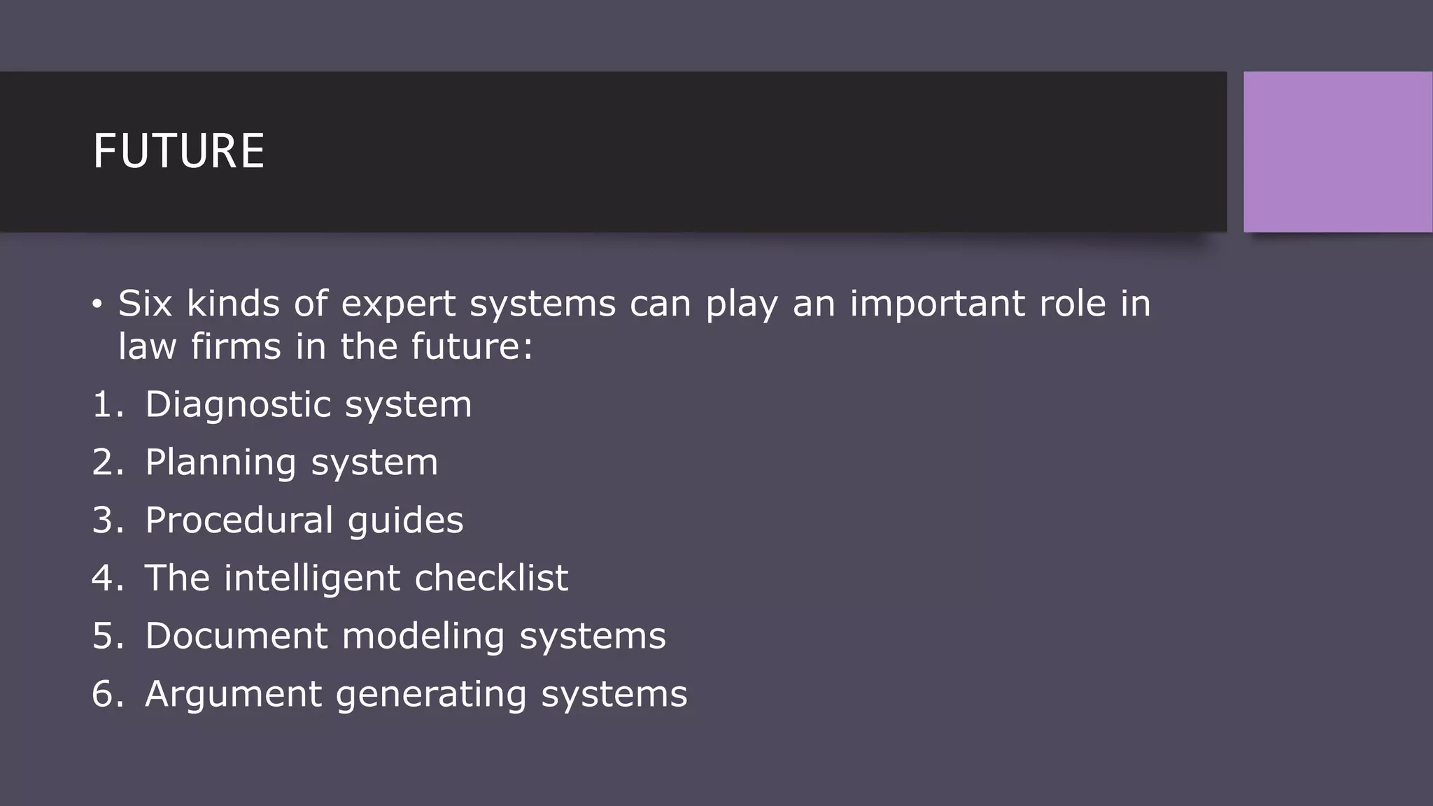 FUTURE
• Six kinds of expert systems can play an important role in
law firms in the future:
1. Diagnostic system
2. Planning system
3. Procedural guides
4. The intelligent checklist
5. Document modeling systems
6. Argument generating systems
 