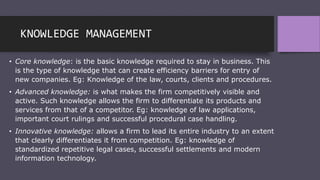 KNOWLEDGE MANAGEMENT
• Core knowledge: is the basic knowledge required to stay in business. This
is the type of knowledge that can create efficiency barriers for entry of
new companies. Eg: Knowledge of the law, courts, clients and procedures.
• Advanced knowledge: is what makes the firm competitively visible and
active. Such knowledge allows the firm to differentiate its products and
services from that of a competitor. Eg: knowledge of law applications,
important court rulings and successful procedural case handling.
• Innovative knowledge: allows a firm to lead its entire industry to an extent
that clearly differentiates it from competition. Eg: knowledge of
standardized repetitive legal cases, successful settlements and modern
information technology.
 
