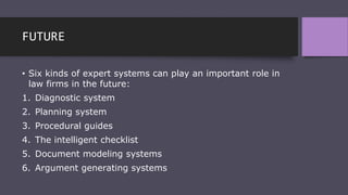 FUTURE
• Six kinds of expert systems can play an important role in
law firms in the future:
1. Diagnostic system
2. Planning system
3. Procedural guides
4. The intelligent checklist
5. Document modeling systems
6. Argument generating systems
 
