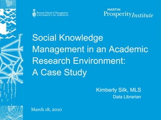Social Knowledge Management in an Academic Research Environment:A Case Study Kimberly Silk, MLS Data Librarian  March 18, 2010 