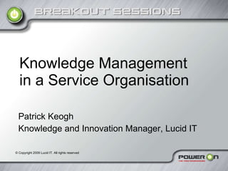 Knowledge Management in a Service Organisation Patrick Keogh Knowledge and Innovation Manager, Lucid IT ©  Copyright 2009 Lucid IT. All rights reserved 