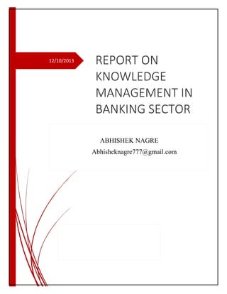 12/10/2013

REPORT ON
KNOWLEDGE
MANAGEMENT IN
BANKING SECTOR
ABHISHEK NAGRE
Abhisheknagre777@gmail.com

 