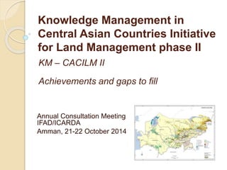 Knowledge Management in 
Central Asian Countries Initiative 
for Land Management phase II 
KM – CACILM II 
Achievements and gaps to fill 
Annual Consultation Meeting 
IFAD/ICARDA 
Amman, 21-22 October 2014 
 