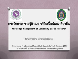 การจัดการความรูด้านการวิจัยเพือพัฒนาท้องถิ่น
               ้              ่
  Knowledge Management of Community Based Research

                     สถาบันวิจัยสังคม มหาวิทยาลัยเชียงใหม่

   โครงการอบรม “การจัดการความรู้ด้านการวิจัยเพื่อพัฒนาท้องถิ่น” วันที่ 9 มกราคม 2556
         ณ ห้องประชุมชั้น 2 อาคารคณะวิทยาการจัดการ มหาวิทยาลัยราชภัฏเชียงใหม่
 