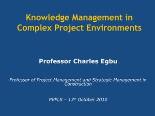 Knowledge Management in
Complex Project Environments
Professor Charles Egbu
Professor of Project Management and Strategic Management in
Construction
PVPLS – 13th
October 2010
 