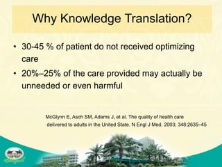 Why Knowledge Translation?

• 30-45 % of patient do not received optimizing
  care
• 20%–25% of the care provided may actually be
  unneeded or even harmful


        McGlynn E, Asch SM, Adams J, et al. The quality of health care
        delivered to adults in the United State. N Engl J Med. 2003; 348:2635–45
 