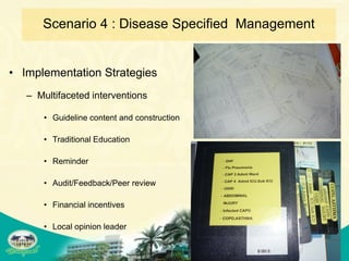 Scenario 4 : Disease Specified Management


• Implementation Strategies
   – Multifaceted interventions

       • Guideline content and construction

       • Traditional Education

       • Reminder

       • Audit/Feedback/Peer review

       • Financial incentives

       • Local opinion leader
 