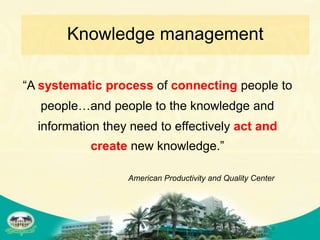 Knowledge management

“A systematic process of connecting people to
  people…and people to the knowledge and
  information they need to effectively act and
           create new knowledge.”

                  American Productivity and Quality Center
 