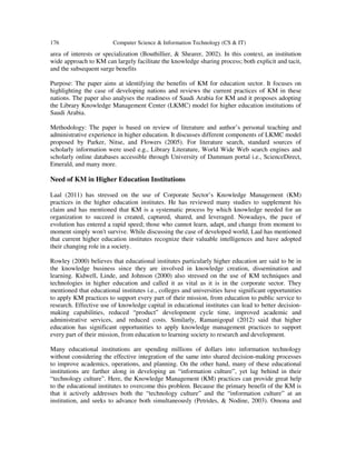 176 Computer Science & Information Technology (CS & IT)
area of interests or specialization (Bouthillier, & Shearer, 2002). In this context, an institution
wide approach to KM can largely facilitate the knowledge sharing process; both explicit and tacit,
and the subsequent surge benefits
Purpose: The paper aims at identifying the benefits of KM for education sector. It focuses on
highlighting the case of developing nations and reviews the current practices of KM in these
nations. The paper also analyses the readiness of Saudi Arabia for KM and it proposes adopting
the Library Knowledge Management Center (LKMC) model for higher education institutions of
Saudi Arabia.
Methodology: The paper is based on review of literature and author’s personal teaching and
administrative experience in higher education. It discusses different components of LKMC model
proposed by Parker, Nitse, and Flowers (2005). For literature search, standard sources of
scholarly information were used e.g., Library Literature, World Wide Web search engines and
scholarly online databases accessible through University of Dammam portal i.e., ScienceDirect,
Emerald, and many more.
Need of KM in Higher Education Institutions
Laal (2011) has stressed on the use of Corporate Sector’s Knowledge Management (KM)
practices in the higher education institutes. He has reviewed many studies to supplement his
claim and has mentioned that KM is a systematic process by which knowledge needed for an
organization to succeed is created, captured, shared, and leveraged. Nowadays, the pace of
evolution has entered a rapid speed; those who cannot learn, adapt, and change from moment to
moment simply won't survive. While discussing the case of developed world, Laal has mentioned
that current higher education institutes recognize their valuable intelligences and have adopted
their changing role in a society.
Rowley (2000) believes that educational institutes particularly higher education are said to be in
the knowledge business since they are involved in knowledge creation, dissemination and
learning. Kidwell, Linde, and Johnson (2000) also stressed on the use of KM techniques and
technologies in higher education and called it as vital as it is in the corporate sector. They
mentioned that educational institutes i.e., colleges and universities have significant opportunities
to apply KM practices to support every part of their mission, from education to public service to
research. Effective use of knowledge capital in educational institutes can lead to better decision-
making capabilities, reduced “product” development cycle time, improved academic and
administrative services, and reduced costs. Similarly, Ramanigopal (2012) said that higher
education has significant opportunities to apply knowledge management practices to support
every part of their mission, from education to learning society to research and development.
Many educational institutions are spending millions of dollars into information technology
without considering the effective integration of the same into shared decision-making processes
to improve academics, operations, and planning. On the other hand, many of these educational
institutions are farther along in developing an “information culture”, yet lag behind in their
“technology culture”. Here, the Knowledge Management (KM) practices can provide great help
to the educational institutes to overcome this problem. Because the primary benefit of the KM is
that it actively addresses both the “technology culture” and the “information culture” at an
institution, and seeks to advance both simultaneously (Petrides, & Nodine, 2003). Omona and
 