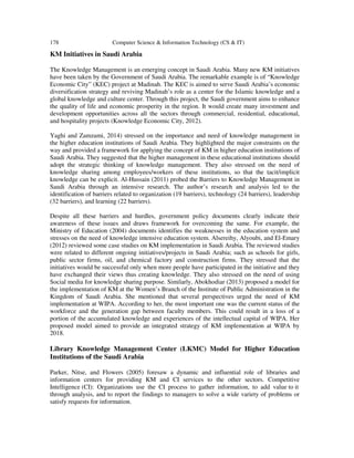 178 Computer Science & Information Technology (CS & IT)
KM Initiatives in Saudi Arabia
The Knowledge Management is an emerging concept in Saudi Arabia. Many new KM initiatives
have been taken by the Government of Saudi Arabia. The remarkable example is of “Knowledge
Economic City” (KEC) project at Madinah. The KEC is aimed to serve Saudi Arabia’s economic
diversification strategy and reviving Madinah’s role as a center for the Islamic knowledge and a
global knowledge and culture center. Through this project, the Saudi government aims to enhance
the quality of life and economic prosperity in the region. It would create many investment and
development opportunities across all the sectors through commercial, residential, educational,
and hospitality projects (Knowledge Economic City, 2012).
Yaghi and Zamzami, 2014) stressed on the importance and need of knowledge management in
the higher education institutions of Saudi Arabia. They highlighted the major constraints on the
way and provided a framework for applying the concept of KM in higher education institutions of
Saudi Arabia. They suggested that the higher management in these educational institutions should
adopt the strategic thinking of knowledge management. They also stressed on the need of
knowledge sharing among employees/workers of these institutions, so that the tacit/implicit
knowledge can be explicit. Al-Hussain (2011) probed the Barriers to Knowledge Management in
Saudi Arabia through an intensive research. The author’s research and analysis led to the
identification of barriers related to organization (19 barriers), technology (24 barriers), leadership
(32 barriers), and learning (22 barriers).
Despite all these barriers and hurdles, government policy documents clearly indicate their
awareness of these issues and draws framework for overcoming the same. For example, the
Ministry of Education (2004) documents identifies the weaknesses in the education system and
stresses on the need of knowledge intensive education system. Alsereihy, Alyoubi, and El-Emary
(2012) reviewed some case studies on KM implementation in Saudi Arabia. The reviewed studies
were related to different ongoing initiatives/projects in Saudi Arabia; such as schools for girls,
public sector firms, oil, and chemical factory and construction firms. They stressed that the
initiatives would be successful only when more people have participated in the initiative and they
have exchanged their views thus creating knowledge. They also stressed on the need of using
Social media for knowledge sharing purpose. Similarly, Abokhodiar (2013) proposed a model for
the implementation of KM at the Women’s Branch of the Institute of Public Administration in the
Kingdom of Saudi Arabia. She mentioned that several perspectives urged the need of KM
implementation at WIPA. According to her, the most important one was the current status of the
workforce and the generation gap between faculty members. This could result in a loss of a
portion of the accumulated knowledge and experiences of the intellectual capital of WIPA. Her
proposed model aimed to provide an integrated strategy of KM implementation at WIPA by
2018.
Library Knowledge Management Center (LKMC) Model for Higher Education
Institutions of the Saudi Arabia
Parker, Nitse, and Flowers (2005) foresaw a dynamic and influential role of libraries and
information centers for providing KM and CI services to the other sectors. Competitive
Intelligence (CI): Organizations use the CI process to gather information, to add value to it
through analysis, and to report the findings to managers to solve a wide variety of problems or
satisfy requests for information.
 