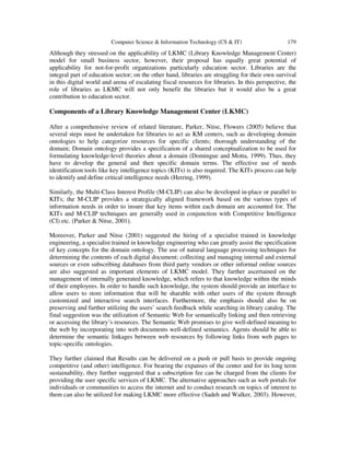 Computer Science & Information Technology (CS & IT) 179
Although they stressed on the applicability of LKMC (Library Knowledge Management Center)
model for small business sector, however, their proposal has equally great potential of
applicability for not-for-profit organizations particularly education sector. Libraries are the
integral part of education sector; on the other hand, libraries are struggling for their own survival
in this digital world and arena of escalating fiscal resources for libraries. In this perspective, the
role of libraries as LKMC will not only benefit the libraries but it would also be a great
contribution to education sector.
Components of a Library Knowledge Management Center (LKMC)
After a comprehensive review of related literature, Parker, Nitse, Flowers (2005) believe that
several steps must be undertaken for libraries to act as KM centers, such as developing domain
ontologies to help categorize resources for specific clients; thorough understanding of the
domain; Domain ontology provides a specification of a shared conceptualization to be used for
formulating knowledge-level theories about a domain (Domingue and Motta, 1999). Thus, they
have to develop the general and then specific domain terms. The effective use of needs
identification tools like key intelligence topics (KITs) is also required. The KITs process can help
to identify and define critical intelligence needs (Herring, 1999).
Similarly, the Multi-Class Interest Profile (M-CLIP) can also be developed in-place or parallel to
KITs; the M-CLIP provides a strategically aligned framework based on the various types of
information needs in order to insure that key items within each domain are accounted for. The
KITs and M-CLIP techniques are generally used in conjunction with Competitive Intelligence
(CI) etc. (Parker & Nitse, 2001).
Moreover, Parker and Nitse (2001) suggested the hiring of a specialist trained in knowledge
engineering, a specialist trained in knowledge engineering who can greatly assist the specification
of key concepts for the domain ontology. The use of natural language processing techniques for
determining the contents of each digital document; collecting and managing internal and external
sources or even subscribing databases from third party vendors or other informal online sources
are also suggested as important elements of LKMC model. They further ascertained on the
management of internally generated knowledge, which refers to that knowledge within the minds
of their employees. In order to handle such knowledge, the system should provide an interface to
allow users to store information that will be sharable with other users of the system through
customized and interactive search interfaces. Furthermore, the emphasis should also be on
preserving and further utilizing the users’ search feedback while searching in library catalog. The
final suggestion was the utilization of Semantic Web for semantically linking and then retrieving
or accessing the library’s resources. The Semantic Web promises to give well-defined meaning to
the web by incorporating into web documents well-defined semantics. Agents should be able to
determine the semantic linkages between web resources by following links from web pages to
topic-specific ontologies.
They further claimed that Results can be delivered on a push or pull basis to provide ongoing
competitive (and other) intelligence. For bearing the expanses of the center and for its long term
sustainability, they further suggested that a subscription fee can be charged from the clients for
providing the user specific services of LKMC. The alternative approaches such as web portals for
individuals or communities to access the internet and to conduct research on topics of interest to
them can also be utilized for making LKMC more effective (Sadeh and Walker, 2003). However,
 