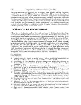 180 Computer Science & Information Technology (CS & IT)
for coping with the new developments after the proposed model of Parker and Niste (2005), one
should focus on providing KM and Environment Intelligence (EI) services to the end users.
According to McGee and Sawyer, (2003), the environment intelligence is an encompassing
concept covering disciplines such as business intelligence, competitor intelligence, competitive
intelligence, and social intelligence. The environment intelligence is the collection of information
about events and changes happening in the external environment of an organization by using
legal and ethical information gathering channels and techniques. The external environment here
refers to relevant social and physical factors outside the typical boundaries of an organization
which may affect its performance and future survival.
2. CONCLUSIONS AND RECOMMENDATIONS
The review of the literature made in this article has supported the idea of using knowledge
management in the higher education institutions. It shows that the now developing countries are
also becoming aware of knowledge management. Many new initiatives have been taken in this
regard. Saudi Arabia is also emerging as an active KM enabler from the developing world. Many
new KM projects particularly the initiation of “Knowledge Economic City” (KEC) project at
Madinah shows the Saudi Arabia’s readiness for knowledge society. In this context, the paper
proposes implementing the LKMC model with necessary modifications in the universities of
Saudi Arabia. It is believed that if implemented truly, it would boost up the higher education of
Saudi Arabia. It is suggested that the system/center proposed by Parker and Niste (2005) should
look at competitive environment in broader perspective. Besides, the Knowledge Management
(KM) services, it should also be able to provide Environment Intelligence (EI= Competitive,
Competitor, and Social Intelligence) services to the educational administrators.
REFERENCES
[1] Abass, F., Hayat, M., Shahzad, A., & Riaz, A. (2011). Analysis of Knowledge Management in the
Public Sector of Pakistan. European Journal of Social Sciences, 19, (4), 471-478.
[2] Abokhodiar, E. S. (2013). Knowledge management implementation at the Women’s Branch of the
Institute of Public Administration in Saudi Arabia: A Proposed Model. Excellence in Higher
Education, 4: 119-128
[3] Bouthillier, F. & Shearer, K. (2002). Understanding knowledge management and information
management: the need for an empirical perspective. Information Research, 8(1).
[4] Chumjit, S. (2012). Knowledge management in higher education in Thailand. ProQuest, UMI
Dissertations Publishing.
[5] Domingue, J. & Motta, E. (1999). A knowledge-based news server supporting ontology-driven story
enrichment and knowledge retrieval. In Proceedings of the 11th European Workshop on Knowledge
Acquisition, Modeling, and Management (EKAW 1999), Dagstuhl Castle, Germany, Springer-
Verlag, Berlin, pp. 103-20.
[6] Firestone, J. M. (2001). Key Issues in Knowledge Management. Knowledge and Innovation. Journal
of the KMCI, 1(3), 8-38.
[7] Herring, J. P. (1999). Key intelligence topics: a process to identify and define intelligence needs.
Competitive Intelligence Review, 10(2), 4-14.
[8] Kidwell, J. J., Linde, K. M. V., & Johnson, S. L. (2000). Applying corporate knowledge management
practices in higher education. Educause Quarterly, 4, 28-33.
[9] Laal, M. (2011). Knowledge management in higher education. Procedia Computer Science, 3, 544–
549.
 
