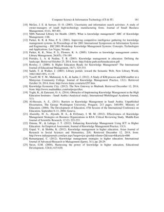 Computer Science & Information Technology (CS & IT) 181
[10] McGee, J. E. & Sawyer, O. O. (2003). Uncertainty and information search activities: A study of
owner-managers of small high-technology manufacturing firms. Journal of Small Business
Management, 41(4), 385-401.
[11] NHS National Library for Health. (2005). What is knowledge management? ABC of Knowledge
Management; 1-68.
[12] Parker, K. R. & Nitse, P. S. (2001). Improving competitive intelligence gathering for knowledge
management systems. In Proceedings of the 2001 International Symposium on Information Systems
and Engineering – ISE’2001-Workshop: Knowledge Management Systems: Concepts, Technologies
and Applications, Las Vegas, Nevada.
[13] Parker, K. R., Nitse, P. S., Flowers, K. A. (2005). Libraries as knowledge management centers.
Library Management, 26(4/5), 176-189.
[14] Petrides, L. A. & Nodine, T. R. (2003). Knowledge management in education: Defining the
landscape. Retrieved October 25, 2014, from: http://iskme.path.net/kmeducation.pdf
[15] Rowley, J. (2000). Is Higher Education Ready for Knowledge Management? The International
Journal of Educational Management, 14(7), 325-333.
[16] Sadeh, T. & Walker, J. (2003). Library portals: toward the Semantic Web, New Library World,
104(1184/1185), 11-19.
[17] Yusoff, M. Y. M., Mahmood, A. K., & Jaafar, J. (2012). A Study of KM process and KM enabler in a
Malaysian Community College. Journal of Knowledge Management Practice, 13(1). Retrieved
October 24, 2014, from: http://www.tlainc.com/articl297.htm
[18] Knowledge Economic City. (2012). The New Gateway to Madinah. Retrieved December 12, 2014,
from: http://www.madinahkec.com/en/project/kec
[19] Yaghi, K., & Zamzami, O. A. (2014). Obstacles of Implemeting Knowledge Management in the High
Education Institutes - Saudi Arabia (Analytical study). International Multilingual Academic Journal,
1(1).
[20] Al-Hussain, A. Z., (2011). Barriers to Knowledge Management in Saudi Arabia. Unpublished
Dissertation, The George Washington University, Proquest. 213 pages; 3481091. Ministry of
Education. (2004). The Development of Education, 47th Session of the International Conference on
Education, September 8–11, 2004, Geneva.
[21] Alsereihy, H. A., Alyoubi, B. A., & El-Emary, I. M. M. (2012). Effectiveness of Knowledge
Management Strategies on Business Organizations in KSA: Critical Reviewing Study. Middle-East
Journal of Scientific Research, 12 (2): 223-233.
[22] Omona, W., & Lubega, J. T. (2012). Enhancing Knowledge Management Using ICT in Higher
Education: An Empirical Assessment, Journal of Knowledge Management Practice, 13(3).
[23] Gopal, V., & Shobha, K. (2012). Knowledge management in higher education. Asian Journal of
Research in Social Sciences and Humanities, 2(8). Retrieved December 12, 2014, from:
http://www.indianjournals.com/ijor.aspx?target=ijor:ajrssh&volume=2&issue=8&article=006
[24] Ramanigopal, C. (2012). Knowledge management strategies in higher education. International
Journal of Advanced Research in Management (Ijarm), 3(1), pp. 20-29.
[25] Steyn, G.M. (2004), Harnessing the power of knowledge in higher education, Educational
Development, 124(4), 615-630.
 