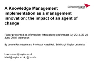 Paper presented at Information: interactions and impact (i3) 2015, 23-26
June 2015, Aberdeen
By Louise Rasmussen and Professor Hazel Hall, Edinburgh Napier University
l.rasmussen@napier.ac.uk
h.hall@napier.ac.uk, @hazelh
A Knowledge Management
implementation as a management
innovation: the impact of an agent of
change
 