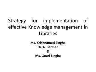 Strategy for implementation of
effective Knowledge management in
              Libraries
         Ms. Krishnamati Singha
             Dr. A. Barman
                    &
           Ms. Gouri Singha
 