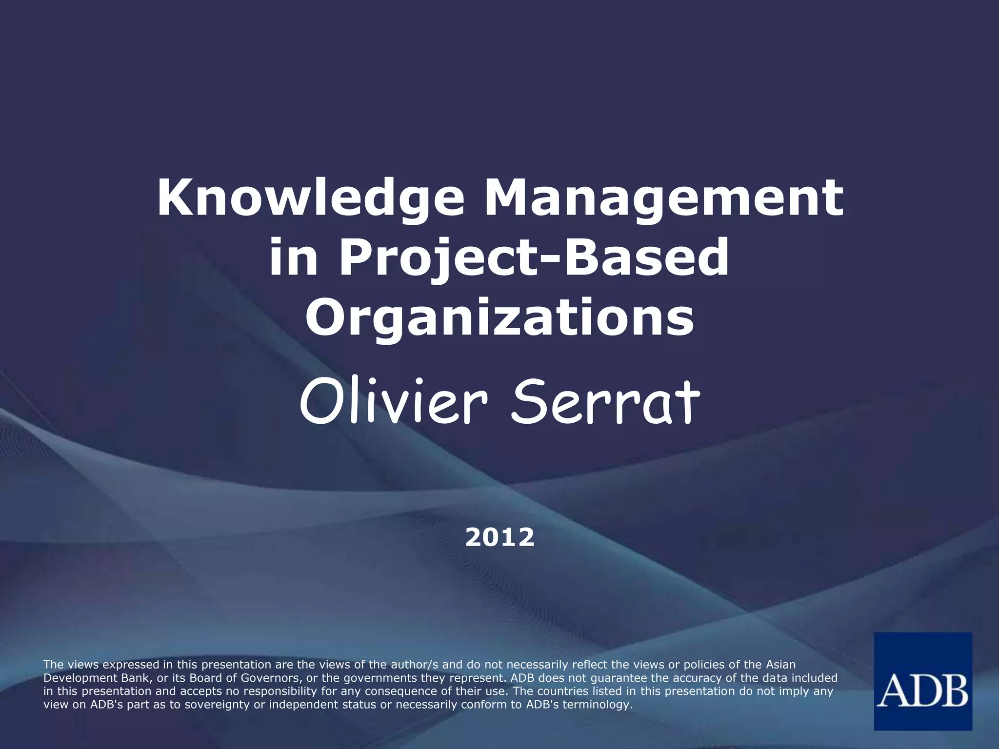The views expressed in this presentation are the views of the author/s and do not necessarily reflect the views or policies of the Asian
Development Bank, or its Board of Governors, or the governments they represent. ADB does not guarantee the accuracy of the data included
in this presentation and accepts no responsibility for any consequence of their use. The countries listed in this presentation do not imply any
view on ADB's part as to sovereignty or independent status or necessarily conform to ADB's terminology.
Knowledge Management
in Project-Based
Organizations
Olivier Serrat
2013
 