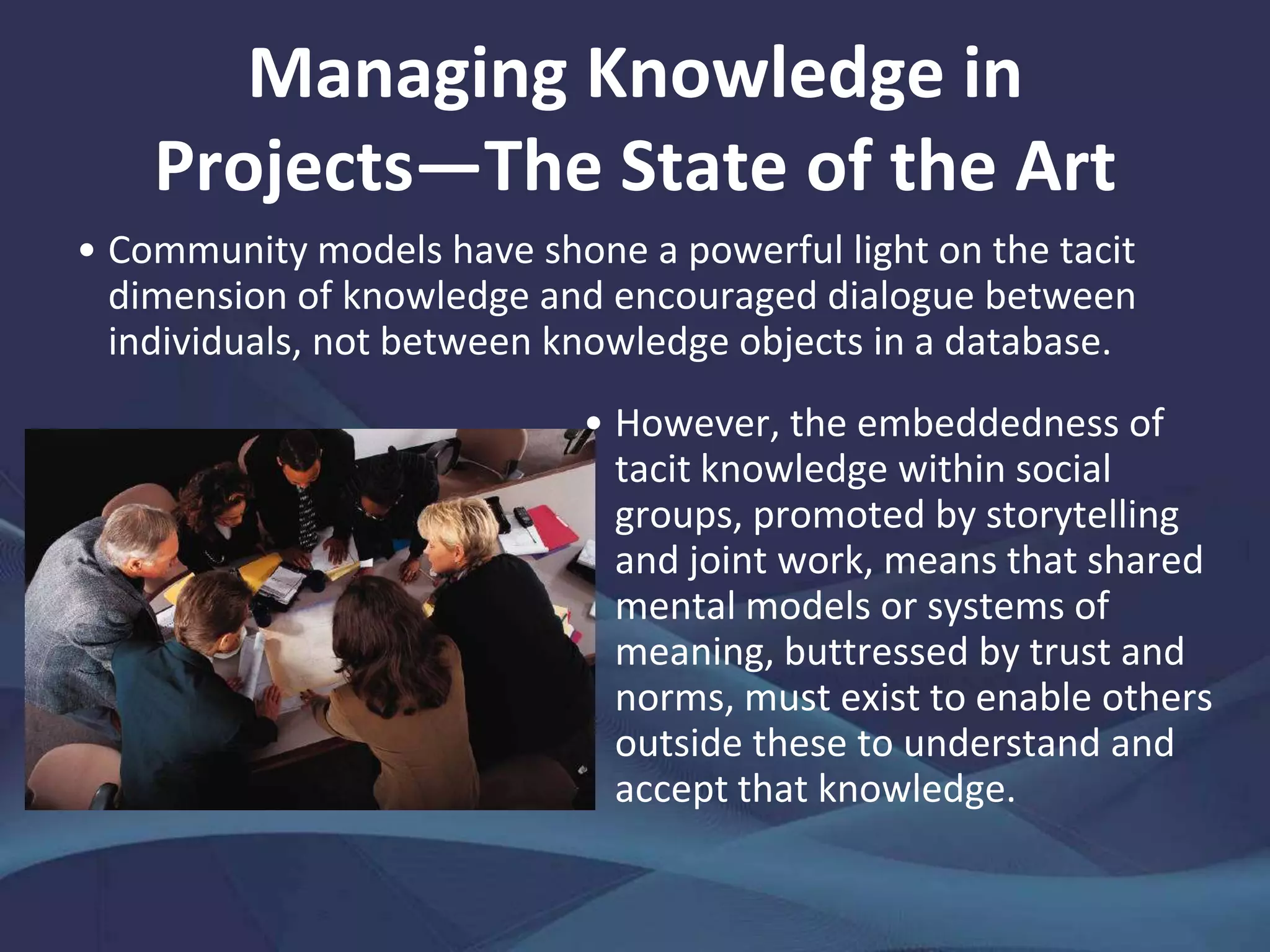 The Knowledge Quandary of Project
Settings
In the final analysis, the end of a project often connotes with
amnesia: domain, process, institutional, and cultural knowledge
fades; partnerships, communication channels, contacts, and other
intangible relational and structural assets dissolve as intellectual
capital dwindles.
 