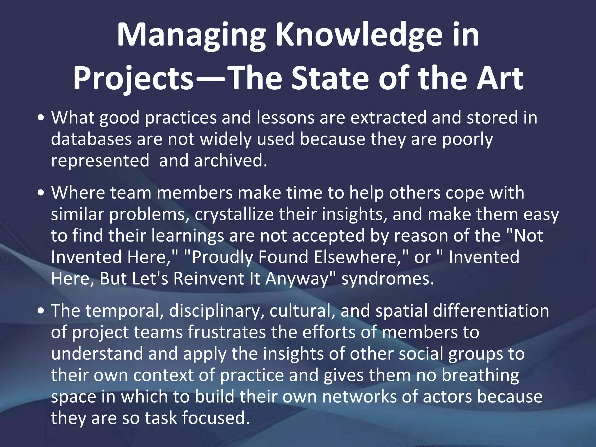 Managing Knowledge in Projects—
The State of the Art
What approaches have
been taken to promote
project-based learning have
followed "cognitive" and
"community" models of
knowledge management.
Cognitive models have relied
on codification through
process- and documentation-
based methods for extraction,
storage, and reuse of
knowledge, more often than
not relying on electronic
repositories.
The common feature of
cognitive models is that
contributions come
about at the tail end of a
project, not during it
(when the seams of
learning are probably
richest). If each project
is distinctive, what good
practices and lessons
are gleaned can only be
nonspecific, meaning
that they are of the
know-how, not know-
why, variety.
 