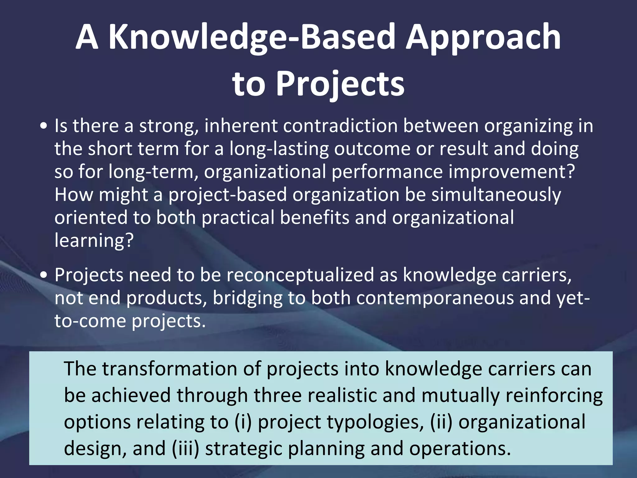 Managing Knowledge in Projects—
The State of the Art
Community models
have shone a
powerful light on the
tacit dimension of
knowledge and
encouraged dialogue
between individuals,
not between
knowledge objects in
a database.
However, the embeddedness of
tacit knowledge within social
groups, promoted by storytelling
and joint work, means that shared
mental models or systems of
meaning, buttressed by trust and
norms, must exist to enable others
outside these to understand and
accept that knowledge.
 