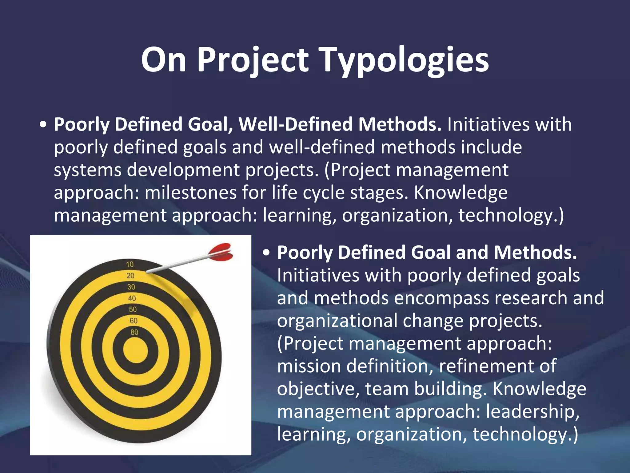 On Project Typologies
Projects fall into
four discrete
types, which
means project
managers should
use appropriate
start-up and
implementation
methodologies.
Product
Development
Research
and
Organizational
Change
Engineering
and
Construction
Systems
Development
Well-Defined Methods
No
Yes
Well-Defined Goals
NoYes
Source: Adapted from Rodney Turner and Robert Cochrane. 1993. Goals-and-methods Matrix: Coping with Projects with Ill-Defined Goals and/or
Methods of Achieving Them. International Journal of Project Management. 11 (2). pp. 93–102.
 