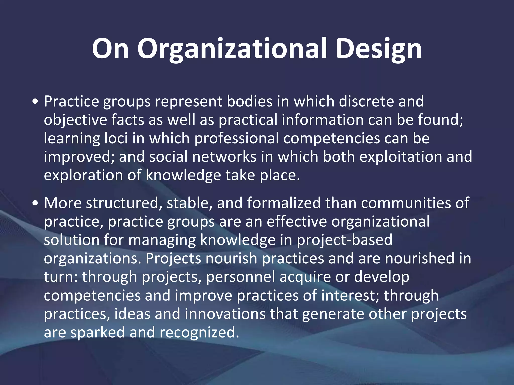 On Organization Design
The command-and-control hierarchies that configure
traditional, project-based organizations may speed the
preparation of relatively simple deliverables within
pressured deadlines but run counter to the exploitation
and exploration of knowledge for learning and
organizational performance.
To maximize their organization's knowledge-related
effectiveness, hierarchies cannot easily conduct any of
the following: (i) monitor and facilitate knowledge-related
activities; (ii) establish and update knowledge
infrastructure; (iii) create, renew, build, and organize
knowledge assets; or (iv) distribute and apply knowledge
assets effectively.
 