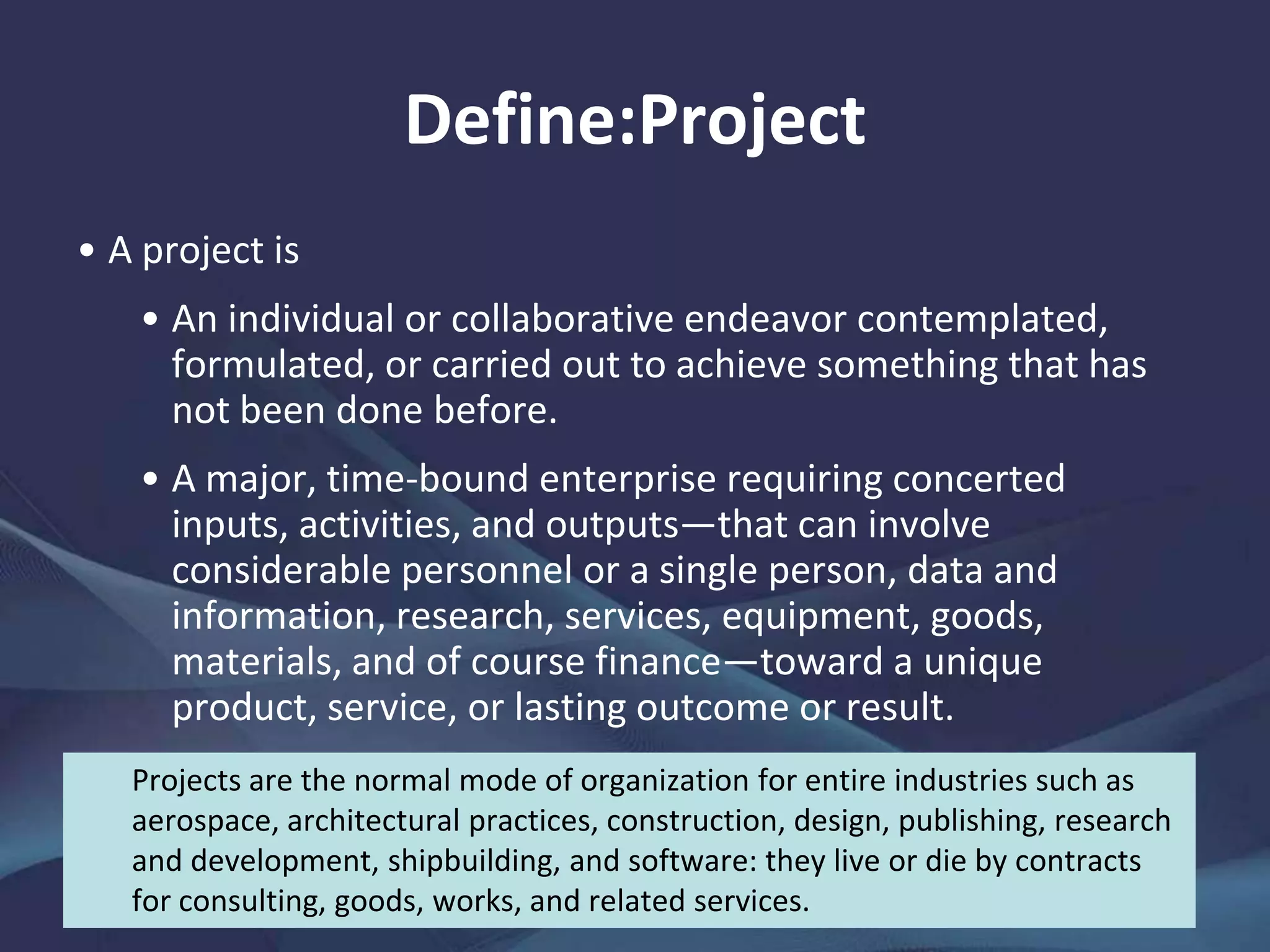 Define:Project
A project is
• An individual or collaborative endeavor contemplated,
formulated, or carried out to achieve something that has not
been done before.
• A major, time-bound enterprise requiring concerted inputs,
activities, and outputs—that can involve considerable
personnel or a single person, data and information, research,
services, equipment, goods, materials, and of course
finance—toward a unique product, service, or lasting
outcome or result.
Projects are the normal mode of organization for entire industries such as
aerospace, architectural practices, construction, design, publishing, research
and development, shipbuilding, and software: they live or die by contracts for
consulting, goods, works, and related services.
 
