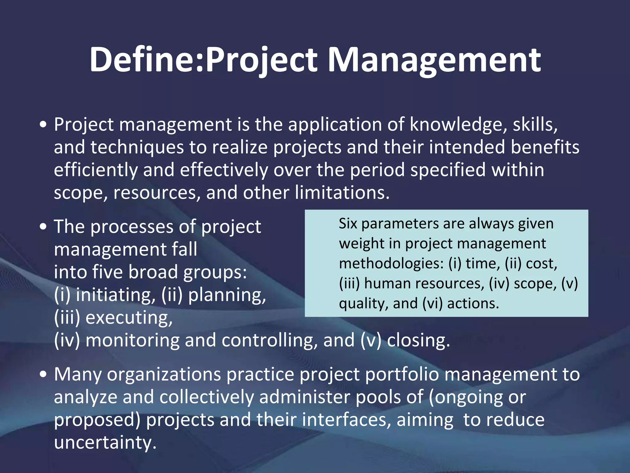 Define:Project Management
Project management is the application of
knowledge, skills, and techniques to realize
projects and their intended benefits
efficiently and effectively over the period
specified within scope, resources, and other
limitations.
The processes of project management fall
into five broad groups: (i) initiating, (ii)
planning, (iii) executing, (iv) monitoring and
controlling, and (v) closing.
 