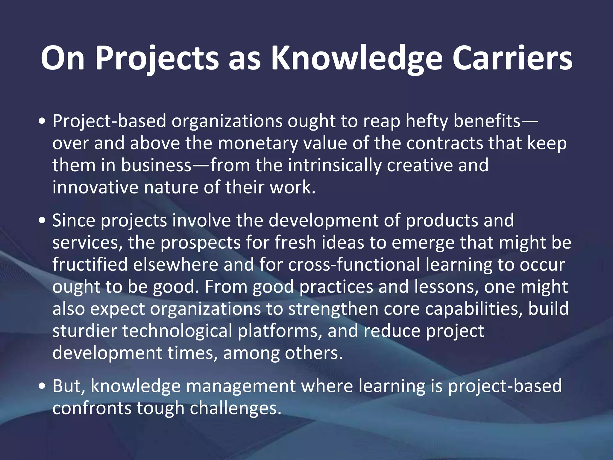 On Projects as Knowledge Carriers
Apart from their innate worth, projects have for long also been
a favored, flexible instrument for design thinking and
systematizing complex processes of creativity and innovation.
In any project-based organization, sound knowledge husbandry
is central to the delivery of current and future project
performance.
Knowledge is a strategic asset and a critical source of
competitive advantage.
 