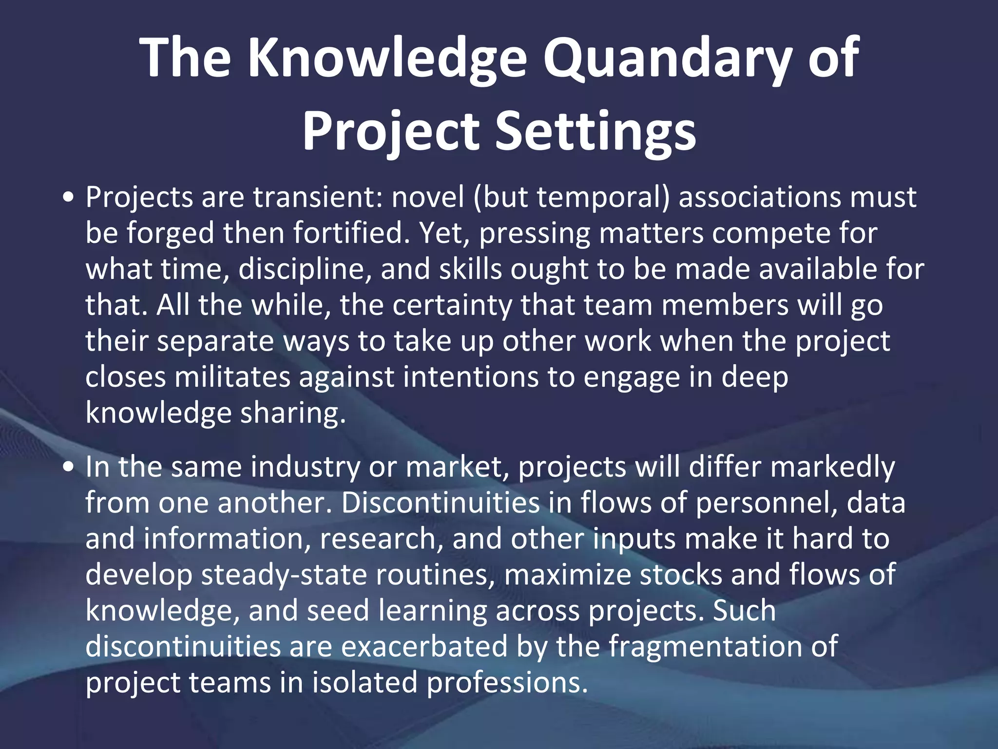 On Projects as Knowledge Carriers
Project-based organizations ought to reap hefty
benefits—over and above the monetary value of the
contracts that keep them in business—from the
intrinsically creative and innovative nature of their work.
Since projects involve the development of products and
services, the prospects for fresh ideas to emerge that
might be fructified elsewhere and for cross-functional
learning to occur ought to be good. From good practices
and lessons, one might also expect organizations to
strengthen core capabilities, build sturdier technological
platforms, and reduce project development times,
among others. But, knowledge management where
learning is project-based confronts tough challenges.
 