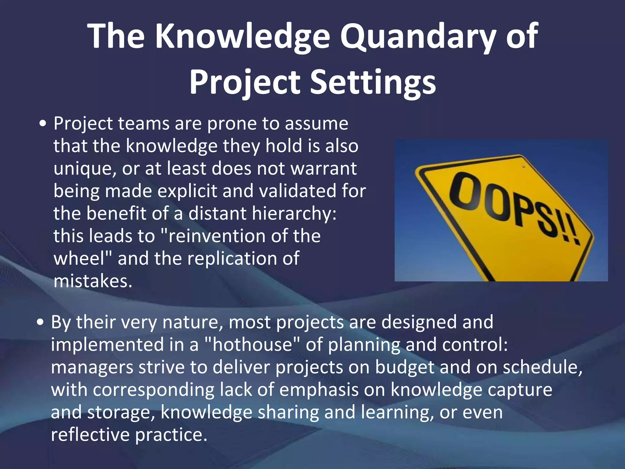 The Knowledge Quandary of Project
Settings
Projects are transient: novel
(but temporal) associations
must be forged then fortified.
Yet, pressing matters compete
for what time, discipline, and
skills ought to be made
available for that. All the
while, the certainty that team
members will go their
separate ways to take up
other work when the project
closes militates against
intentions to engage in deep
knowledge sharing.
In the same industry or
market, projects will differ
markedly from one another.
Discontinuities in flows of
personnel, data and
information, research, and
other inputs make it hard to
develop steady-state routines,
maximize stocks and flows of
knowledge, and seed learning
across projects. Such
discontinuities are
exacerbated by the
fragmentation of project
teams in isolated professions.
 