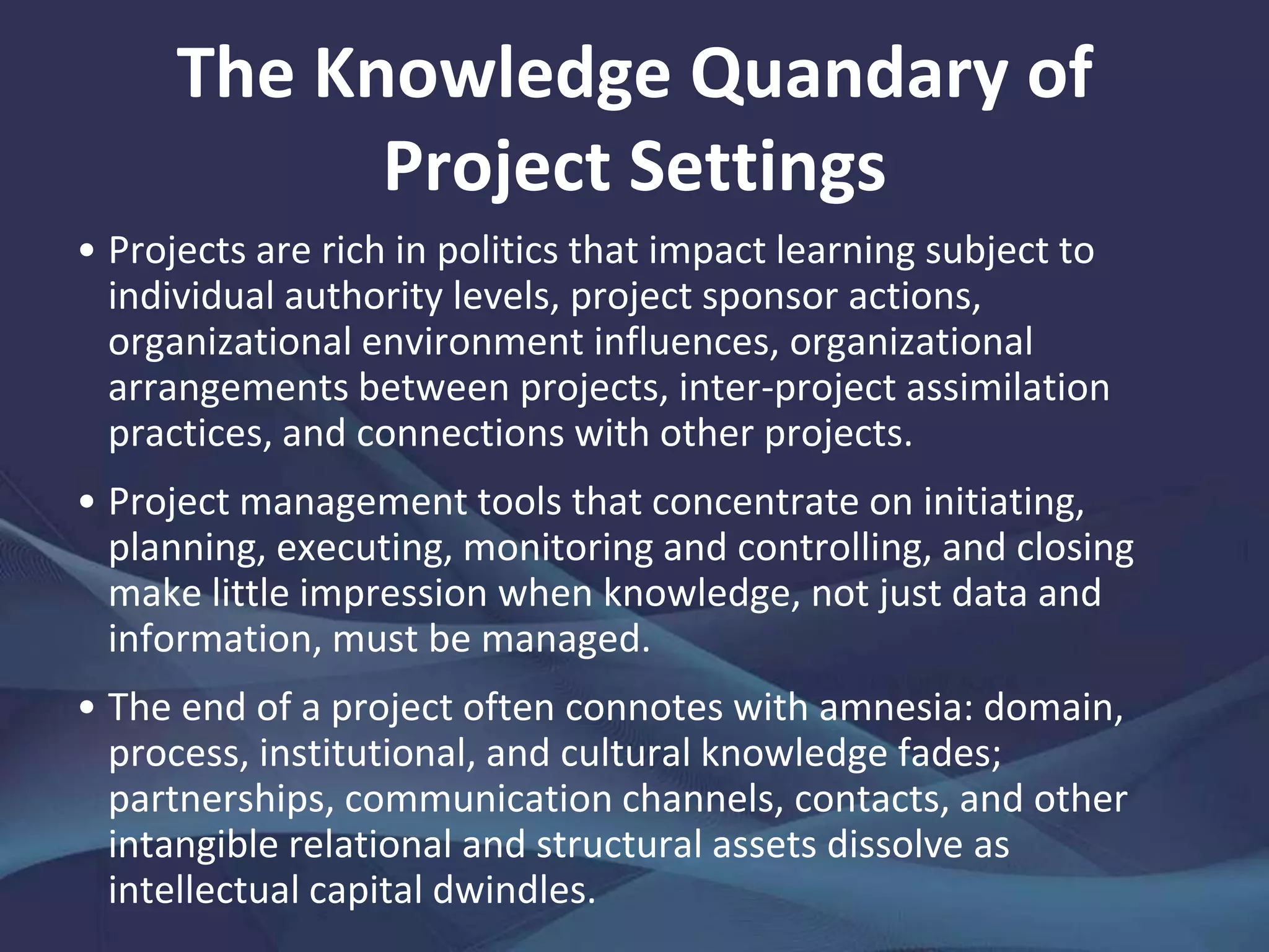 The Knowledge Quandary of Project
Settings
Also, project teams are prone to assume that the
knowledge they hold is unique, or at least does not
warrant being made explicit and validated for the benefit
of a distant hierarchy: this leads to "reinvention of the
wheel" and the replication of mistakes.
By their very nature, most projects are designed and
implemented in a "hothouse" of planning and control:
managers strive to deliver projects on budget and on
schedule, with corresponding lack of emphasis on
knowledge capture and storage or knowledge sharing and
learning.
 