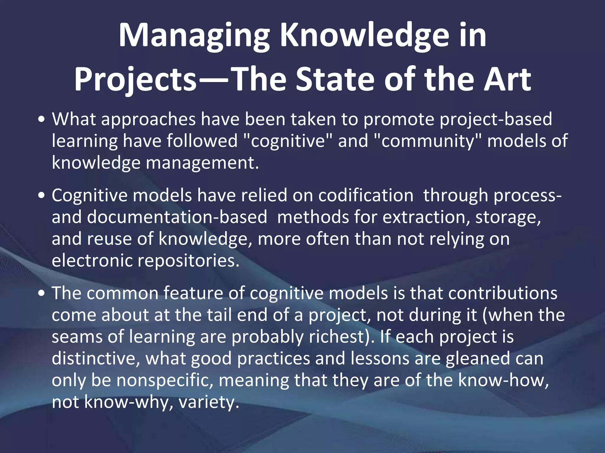 The Knowledge Quandary of Project
Settings
Projects are rich in politics that impact learning
subject to individual authority levels, project
sponsor actions, organizational environment
influences, organizational arrangements
between projects, inter-project assimilation
practices, and connections with other projects.
Project management tools that concentrate on
initiating, planning, executing, monitoring and
controlling, and closing make little impression
when knowledge, not just data and information,
must be managed.
 