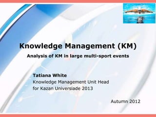 Knowledge Management (KM)
 Analysis of KM in large multi-sport events



   Tatiana White
   Knowledge Management Unit Head
   for Kazan Universiade 2013

                                    Autumn 2012
 