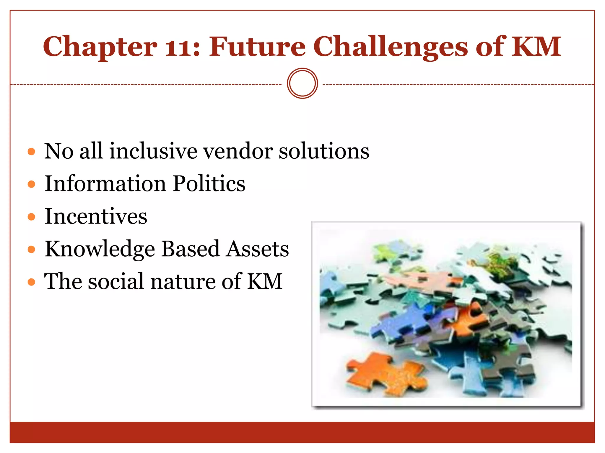 Chapter 11: Future Challenges of KM


 No all inclusive vendor solutions
 Information Politics
 Incentives
 Knowledge Based Assets
 The social nature of KM
 