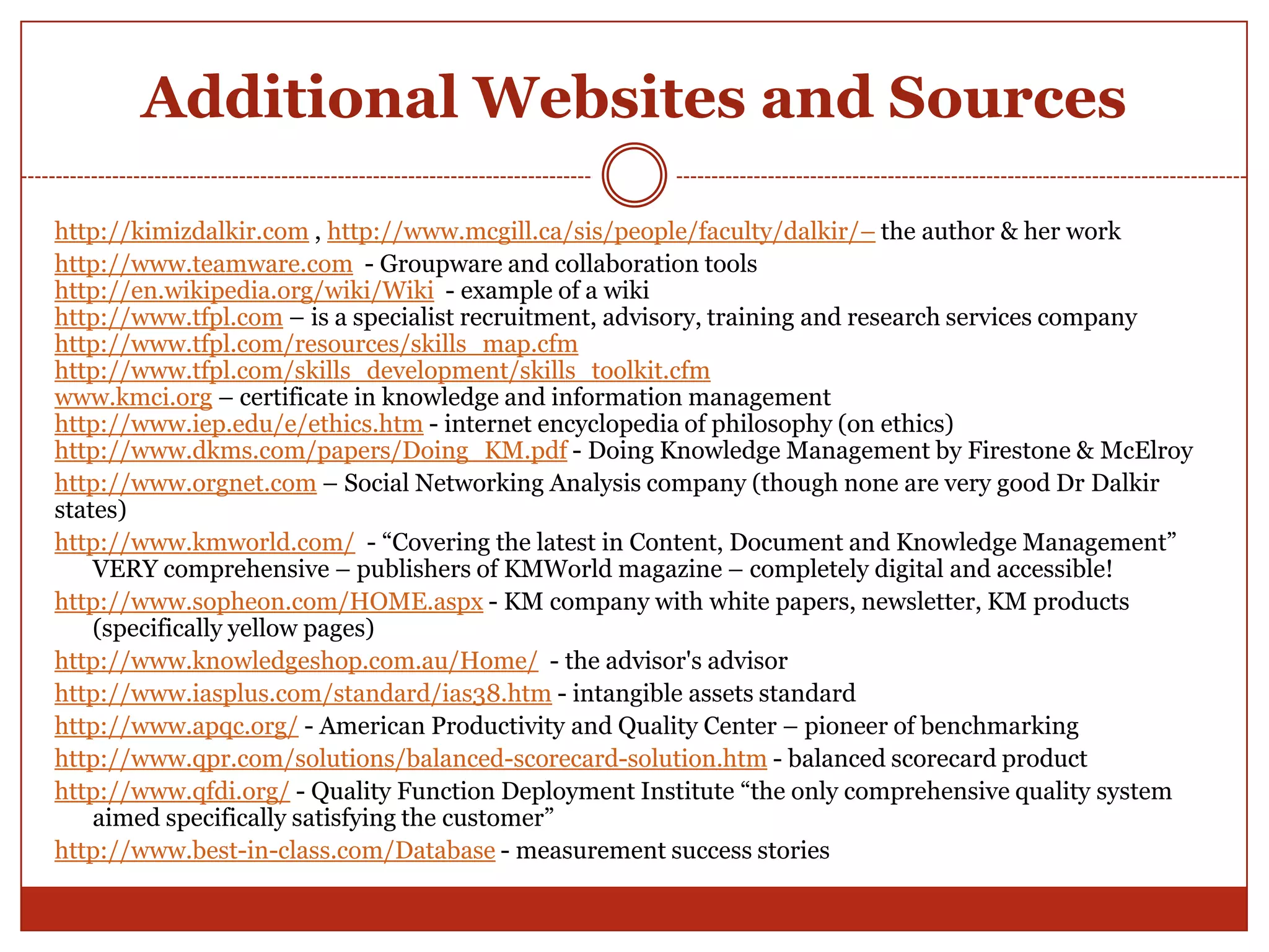 Additional Websites and Sources

http://kimizdalkir.com , http://www.mcgill.ca/sis/people/faculty/dalkir/– the author & her work
http://www.teamware.com - Groupware and collaboration tools
http://en.wikipedia.org/wiki/Wiki - example of a wiki
http://www.tfpl.com – is a specialist recruitment, advisory, training and research services company
http://www.tfpl.com/resources/skills_map.cfm
http://www.tfpl.com/skills_development/skills_toolkit.cfm
www.kmci.org – certificate in knowledge and information management
http://www.iep.edu/e/ethics.htm - internet encyclopedia of philosophy (on ethics)
http://www.dkms.com/papers/Doing_KM.pdf - Doing Knowledge Management by Firestone & McElroy
http://www.orgnet.com – Social Networking Analysis company (though none are very good Dr Dalkir
states)
http://www.kmworld.com/ - “Covering the latest in Content, Document and Knowledge Management”
    VERY comprehensive – publishers of KMWorld magazine – completely digital and accessible!
http://www.sopheon.com/HOME.aspx - KM company with white papers, newsletter, KM products
    (specifically yellow pages)
http://www.knowledgeshop.com.au/Home/ - the advisor's advisor
http://www.iasplus.com/standard/ias38.htm - intangible assets standard
http://www.apqc.org/ - American Productivity and Quality Center – pioneer of benchmarking
http://www.qpr.com/solutions/balanced-scorecard-solution.htm - balanced scorecard product
http://www.qfdi.org/ - Quality Function Deployment Institute “the only comprehensive quality system
    aimed specifically satisfying the customer”
http://www.best-in-class.com/Database - measurement success stories
 