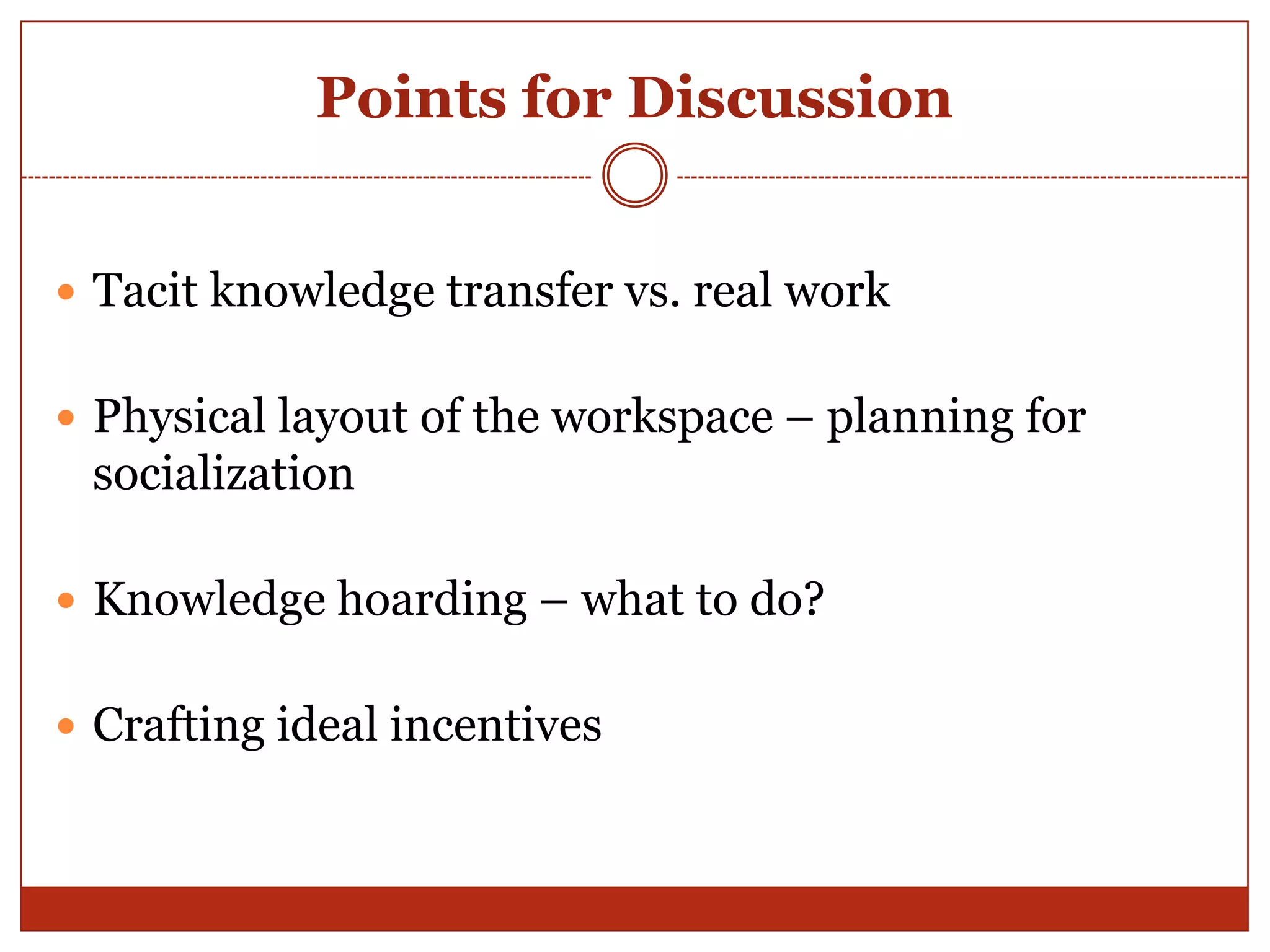 Points for Discussion


 Tacit knowledge transfer vs. real work


 Physical layout of the workspace – planning for
 socialization

 Knowledge hoarding – what to do?


 Crafting ideal incentives
 