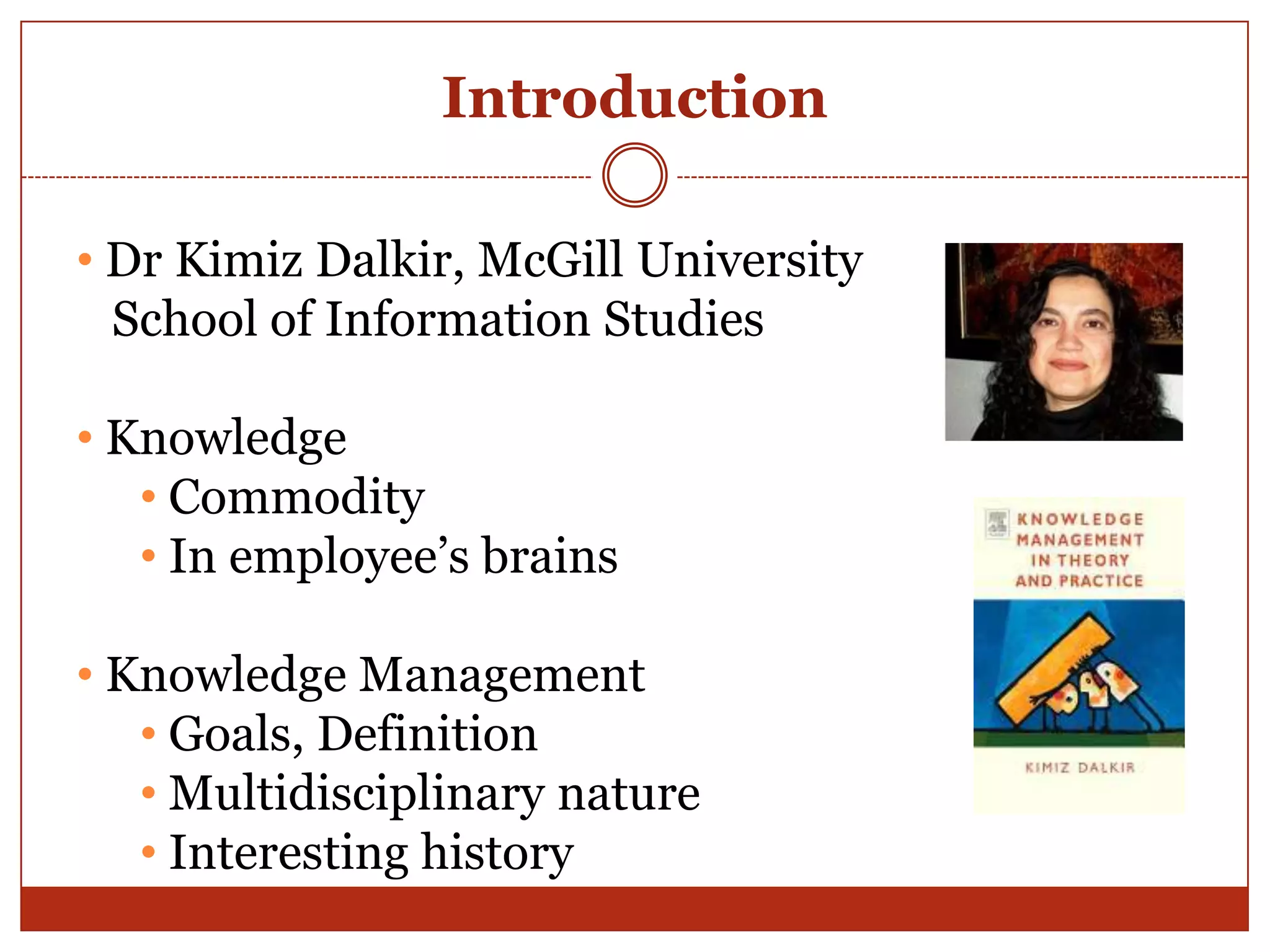 Introduction

• Dr Kimiz Dalkir, McGill University
  School of Information Studies

• Knowledge
   • Commodity
   • In employee‟s brains

• Knowledge Management
   • Goals, Definition
   • Multidisciplinary nature
   • Interesting history
 