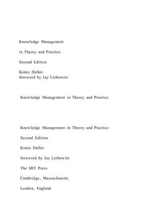 Knowledge Management
in Theory and Practice
Second Edition
Kimiz Dalkir
foreword by Jay Liebowitz
Knowledge Management in Theory and Practice
Knowledge Management in Theory and Practice
Second Edition
Kimiz Dalkir
foreword by Jay Liebowitz
The MIT Press
Cambridge, Massachusetts
London, England
 