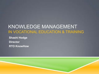 KNOWLEDGE MANAGEMENT
IN VOCATIONAL EDUCATION & TRAINING
Shashi Hodge
Director
RTO KnowHow

 