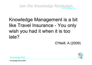 Join the Knowledge Revolution
                                       with Knowledge Pad




Knowledge Management is a bit
like Travel Insurance - You only
wish you had it when it is too
late?
                                   O’Neill, A (2009)


Knowledge Pad
© Knowledge   Pad Ltd 2010.
 