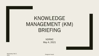 KNOWLEDGE
MANAGEMENT (KM)
BRIEFING
NDRMC
May 4, 2021
Wednesday, May 5,
2021
Etsegenet Awash
 