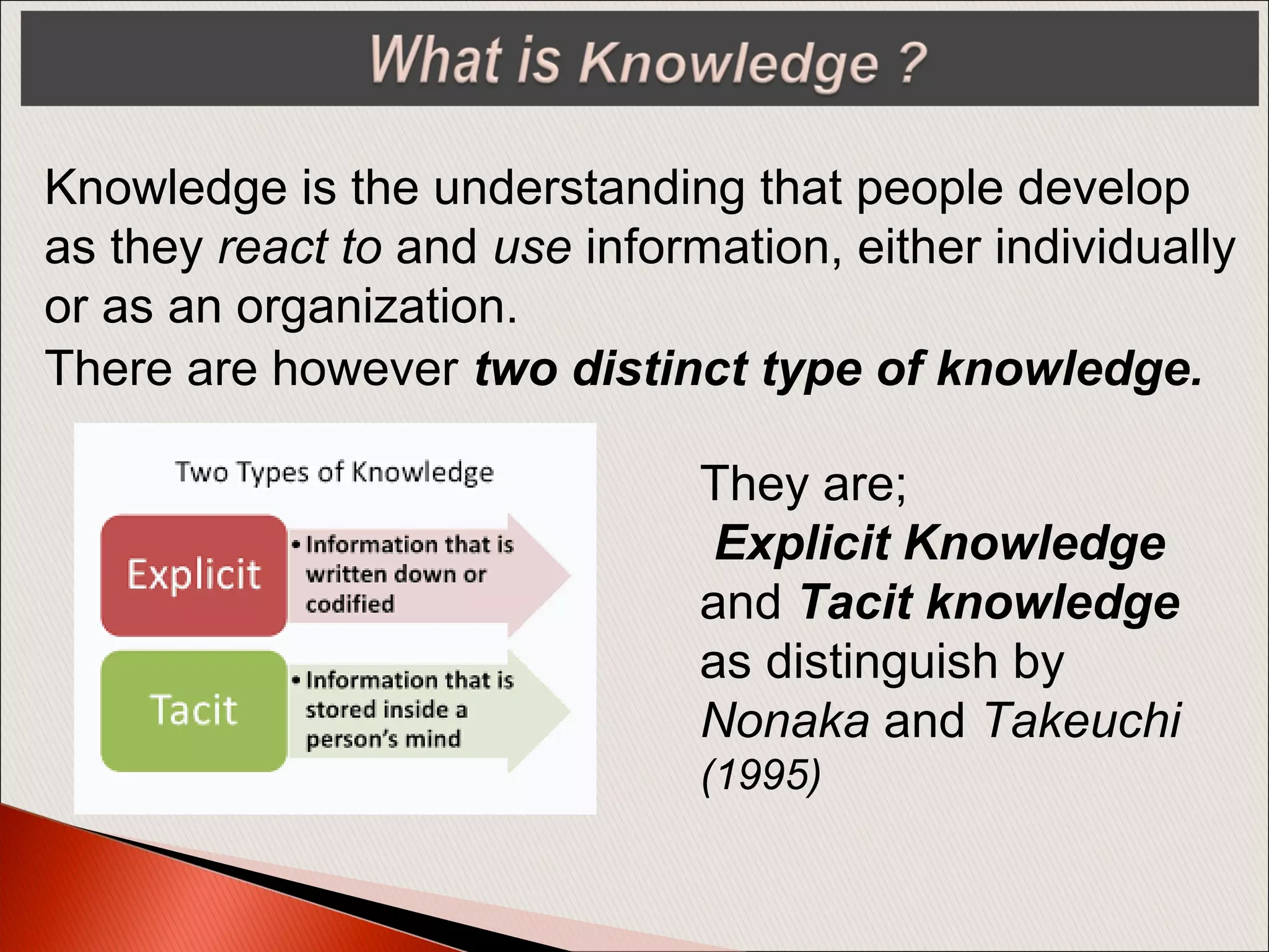 Knowledge is the understanding that people develop
as they react to and use information, either individually
or as an organization.
They are;
Explicit Knowledge
and Tacit knowledge
as distinguish by
Nonaka and Takeuchi
(1995)
There are however two distinct type of knowledge.
 