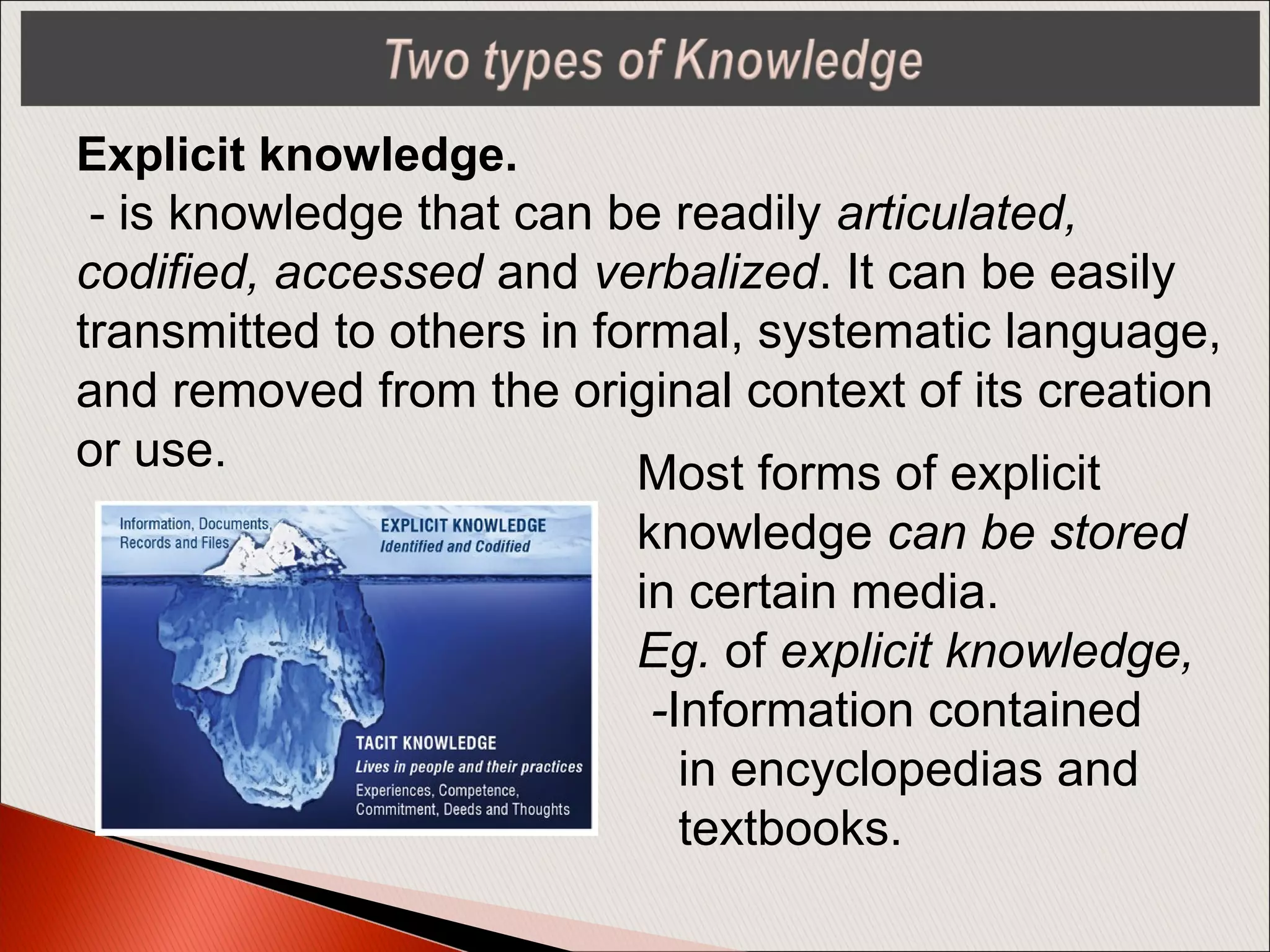 Explicit knowledge.
- is knowledge that can be readily articulated,
codified, accessed and verbalized. It can be easily
transmitted to others in formal, systematic language,
and removed from the original context of its creation
or use. Most forms of explicit
knowledge can be stored
in certain media.
Eg. of explicit knowledge,
-Information contained
in encyclopedias and
textbooks.
 