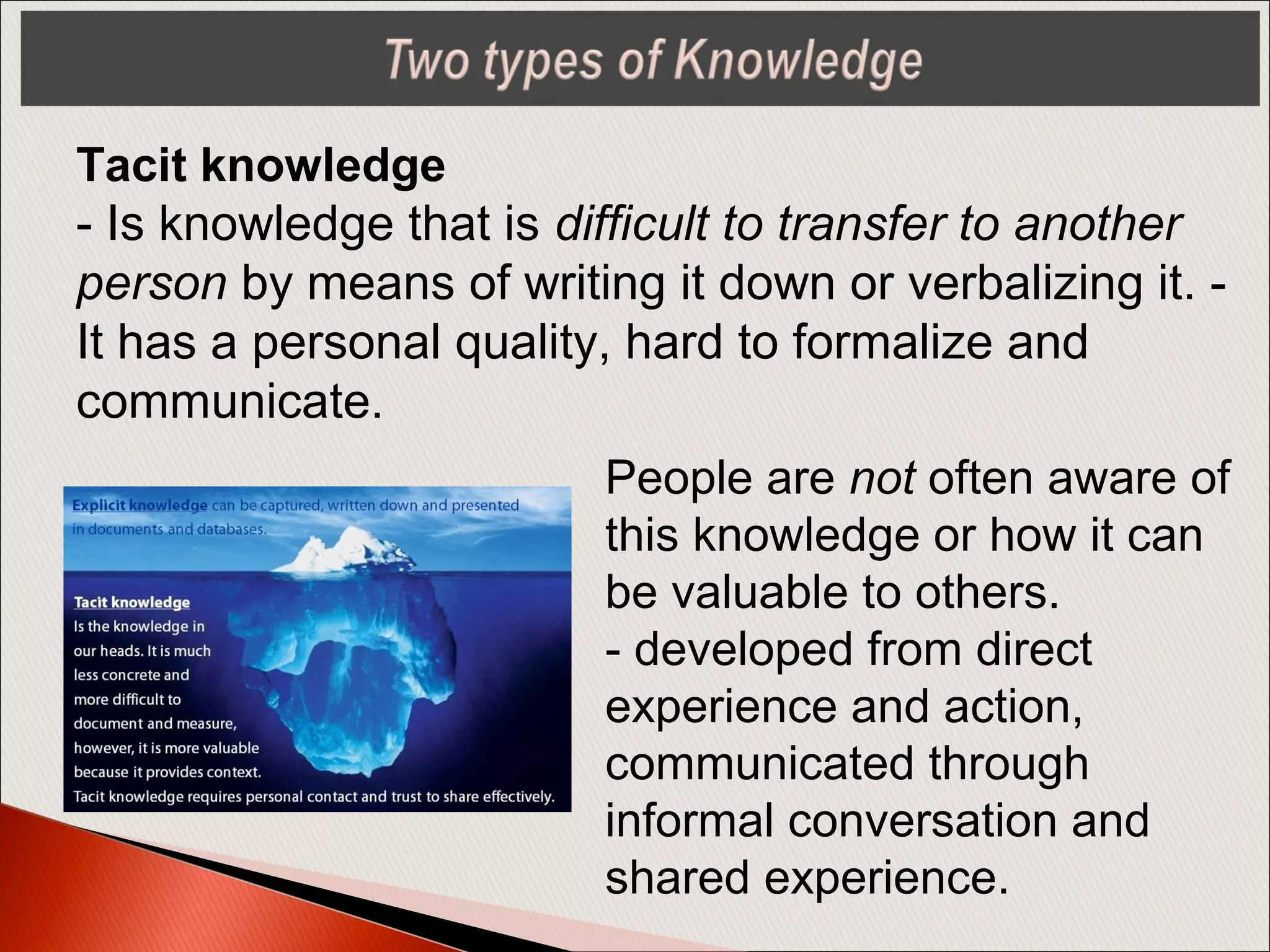 People are not often aware of
this knowledge or how it can
be valuable to others.
- developed from direct
experience and action,
communicated through
informal conversation and
shared experience.
Tacit knowledge
- Is knowledge that is difficult to transfer to another
person by means of writing it down or verbalizing it. -
It has a personal quality, hard to formalize and
communicate.
 