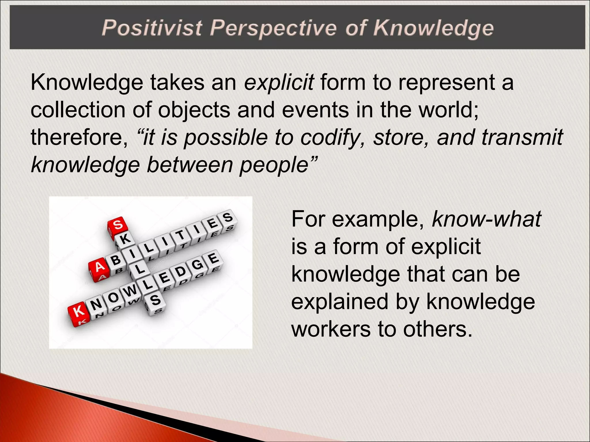 Knowledge takes an explicit form to represent a
collection of objects and events in the world;
therefore, “it is possible to codify, store, and transmit
knowledge between people”
For example, know-what
is a form of explicit
knowledge that can be
explained by knowledge
workers to others.
 