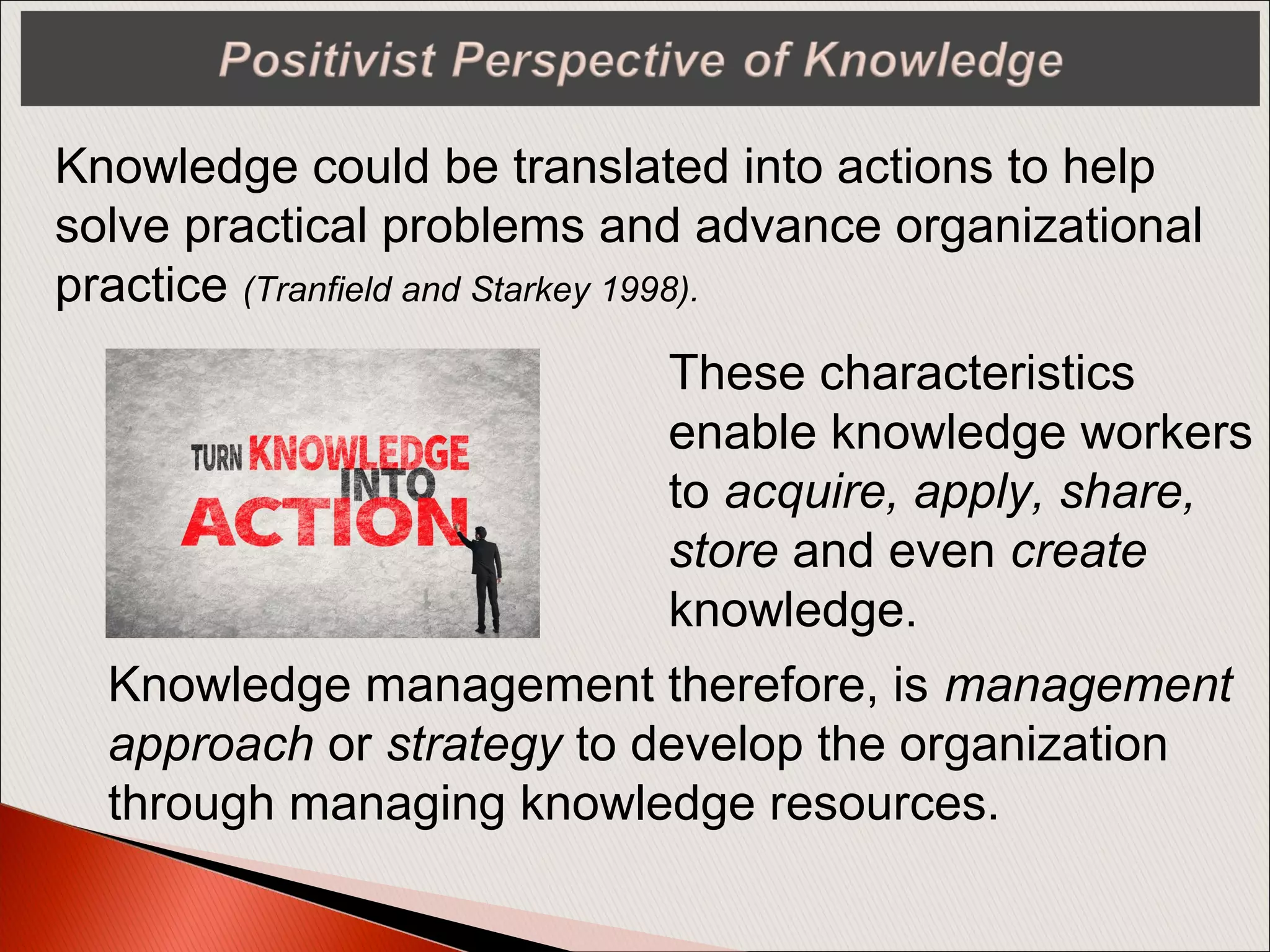 Knowledge could be translated into actions to help
solve practical problems and advance organizational
practice (Tranfield and Starkey 1998).
These characteristics
enable knowledge workers
to acquire, apply, share,
store and even create
knowledge.
Knowledge management therefore, is management
approach or strategy to develop the organization
through managing knowledge resources.
 